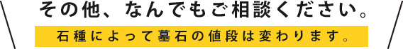 その他、なんでもご相談ください。石種によって墓石の値段は変わります。